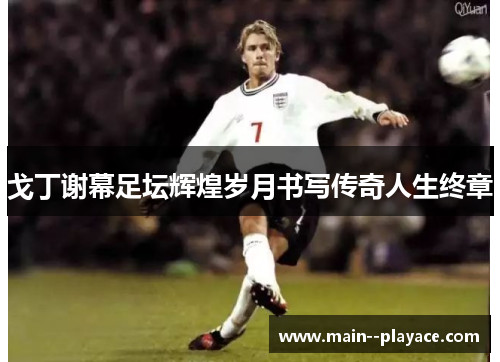 戈丁谢幕足坛辉煌岁月书写传奇人生终章 戈丁谢幕足坛辉煌岁月书写传奇人生终章