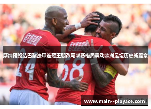 摩纳哥终结巴黎法甲连冠王朝改写联赛格局震动欧洲足坛历史新篇章 摩纳哥终结巴黎法甲连冠王朝改写联赛格局震动欧洲足坛历史新篇章
