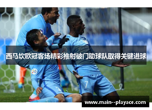 西马坎欧冠客场精彩推射破门助球队取得关键进球 西马坎欧冠客场精彩推射破门助球队取得关键进球