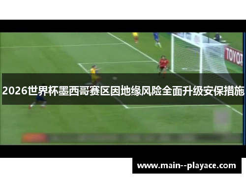 2026世界杯墨西哥赛区因地缘风险全面升级安保措施 2026世界杯墨西哥赛区因地缘风险全面升级安保措施